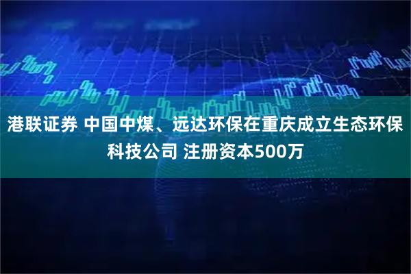 港联证券 中国中煤、远达环保在重庆成立生态环保科技公司 注册资本500万